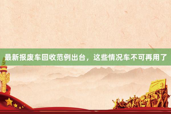 最新报废车回收范例出台，这些情况车不可再用了