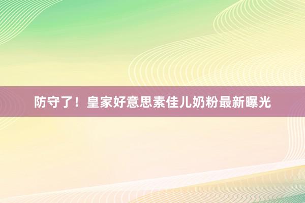 防守了！皇家好意思素佳儿奶粉最新曝光