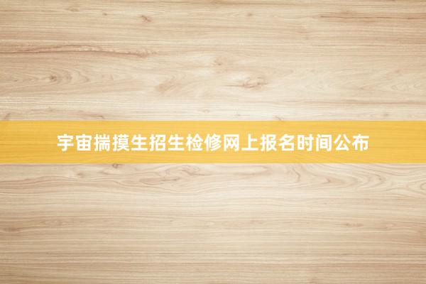 宇宙揣摸生招生检修网上报名时间公布
