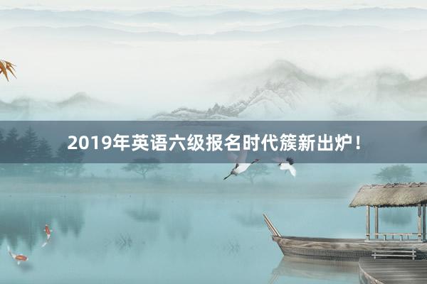 2019年英语六级报名时代簇新出炉！